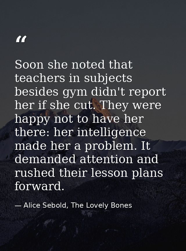 Soon she noted that teachers in subjects besides gym didn't report her if she cut. They were happy not to have her there — Alice Sebold, The Lovely Bones