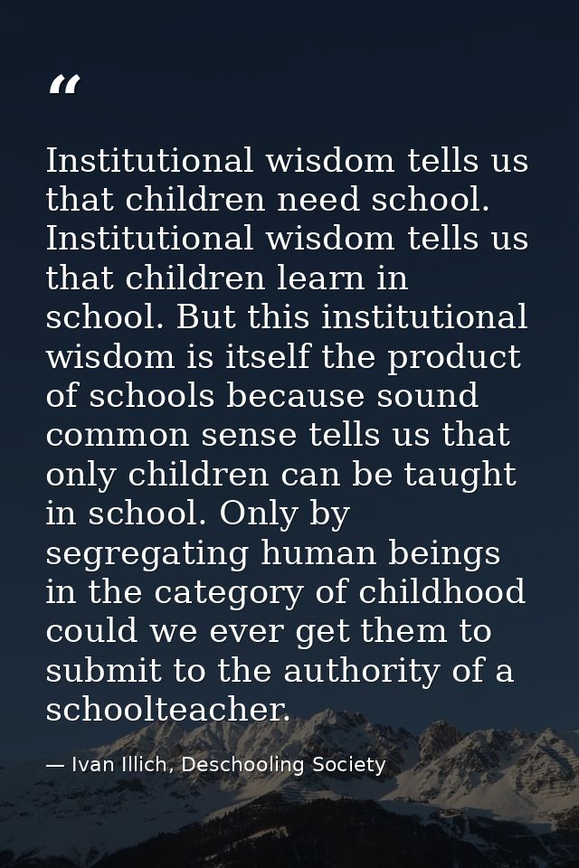 Institutional wisdom tells us that children need school. Institutional wisdom tells us that children learn in school. Bu — Ivan Illich, Deschooling Society