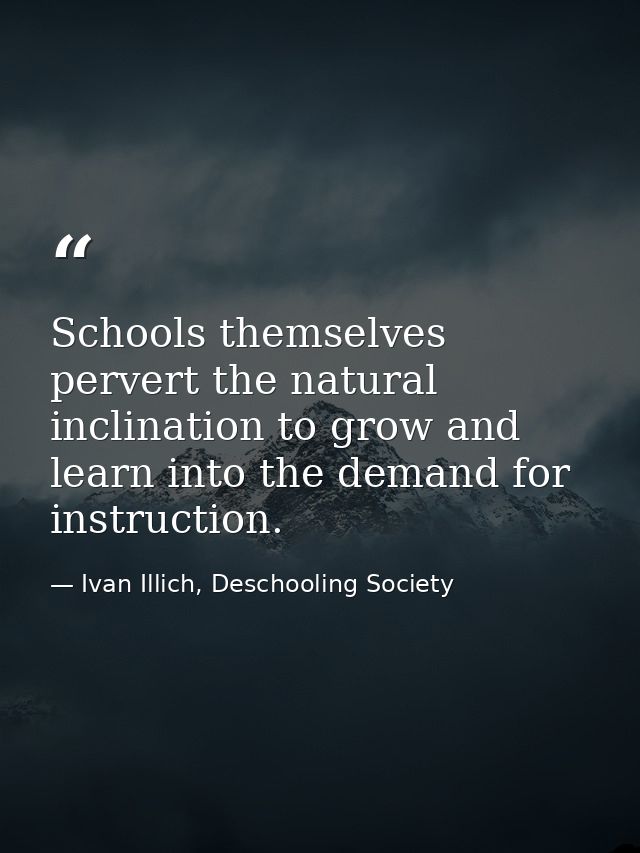 Schools themselves pervert the natural inclination to grow and learn into the demand for instruction. — Ivan Illich, Deschooling Society