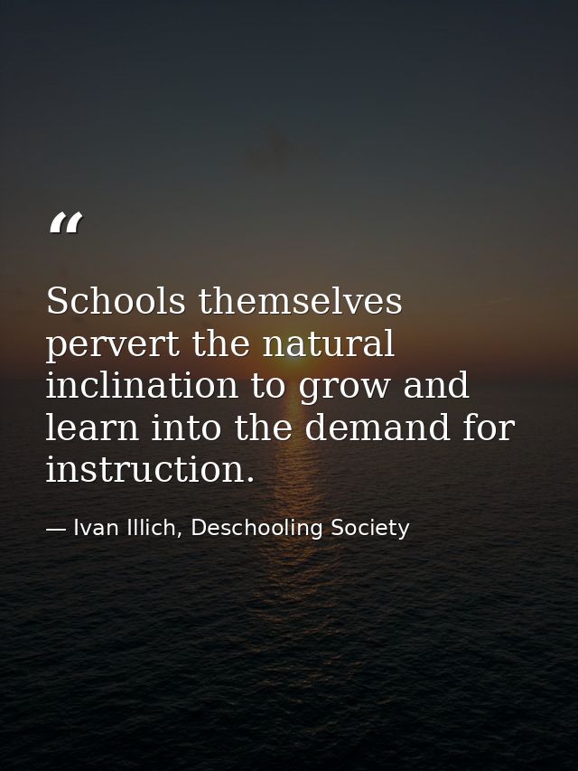 Schools themselves pervert the natural inclination to grow and learn into the demand for instruction. — Ivan Illich, Deschooling Society
