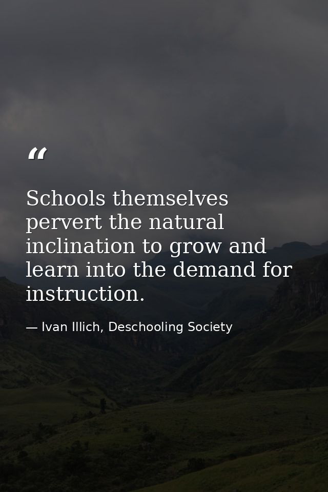 Schools themselves pervert the natural inclination to grow and learn into the demand for instruction. — Ivan Illich, Deschooling Society