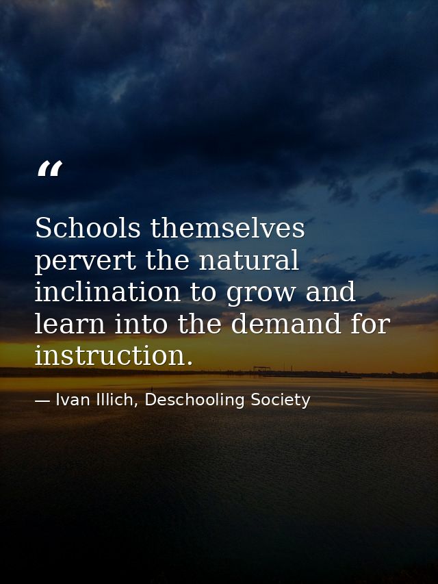 Schools themselves pervert the natural inclination to grow and learn into the demand for instruction. — Ivan Illich, Deschooling Society