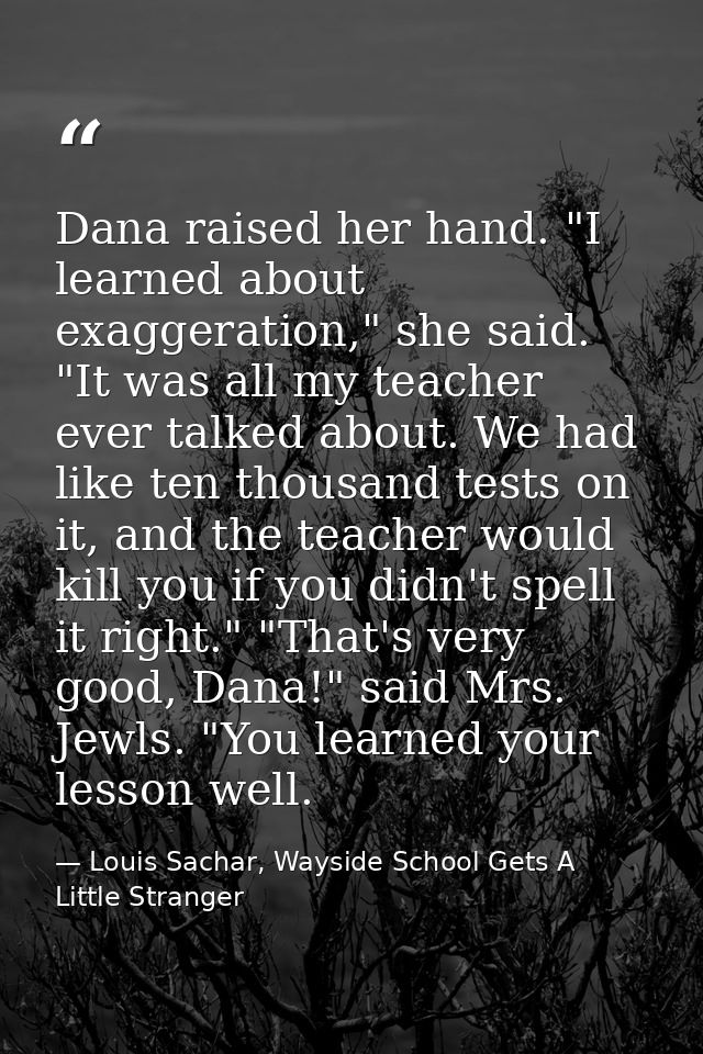 Dana raised her hand. "I learned about exaggeration," she said. "It was all my teacher ever talked about. We had like te — Louis Sachar, Wayside School Gets A Little Stranger