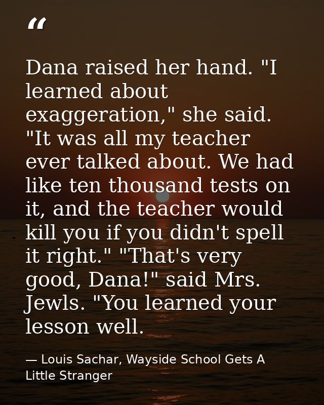 Dana raised her hand. "I learned about exaggeration," she said. "It was all my teacher ever talked about. We had like te — Louis Sachar, Wayside School Gets A Little Stranger
