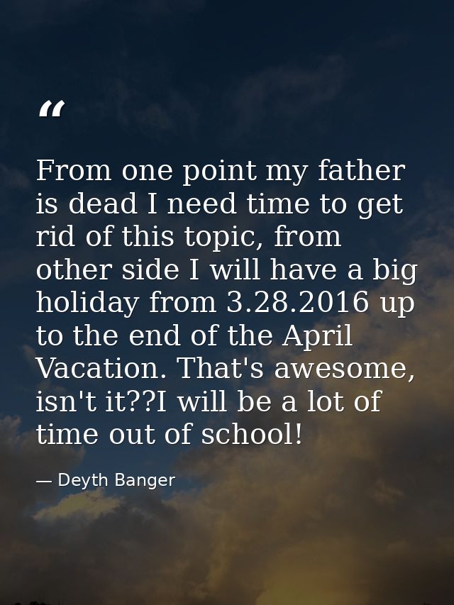 From one point my father is dead I need time to get rid of this topic, from other side I will have a big holiday from 3. — Deyth Banger