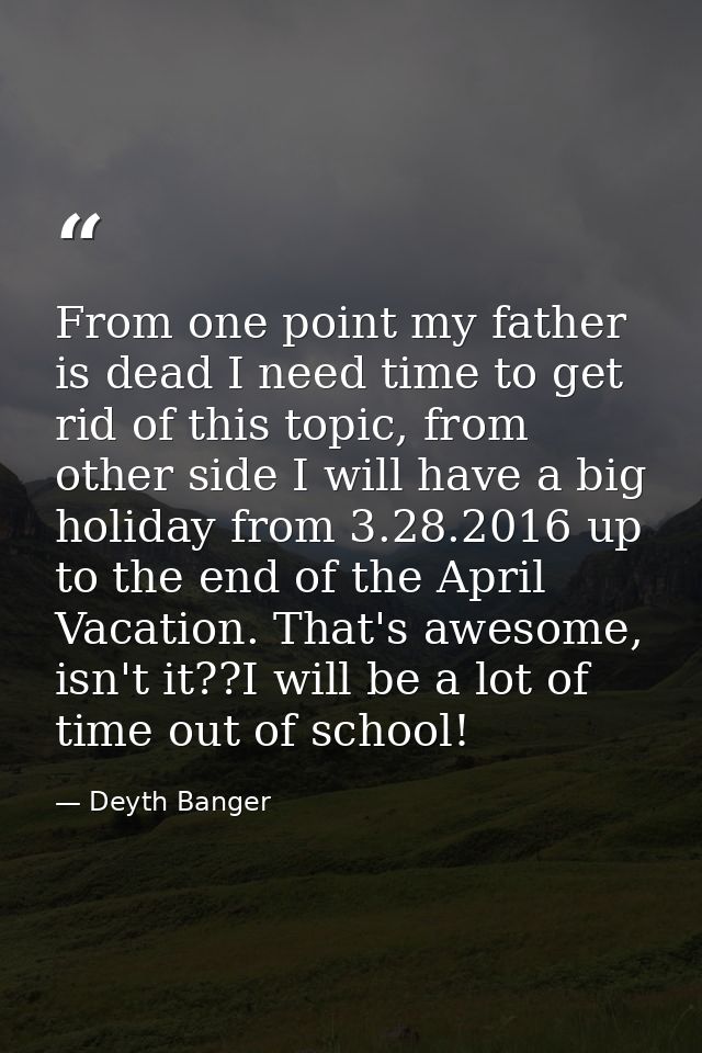 From one point my father is dead I need time to get rid of this topic, from other side I will have a big holiday from 3. — Deyth Banger