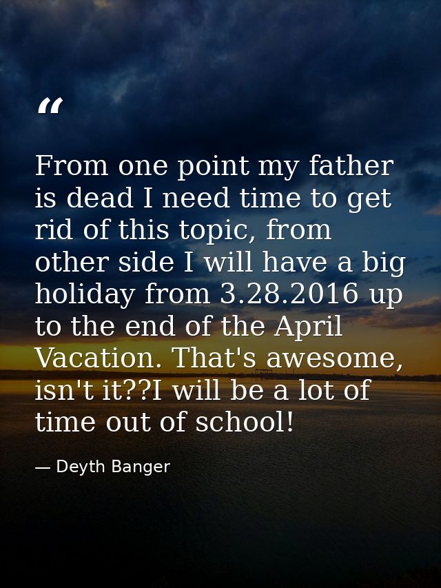 From one point my father is dead I need time to get rid of this topic, from other side I will have a big holiday from 3. — Deyth Banger