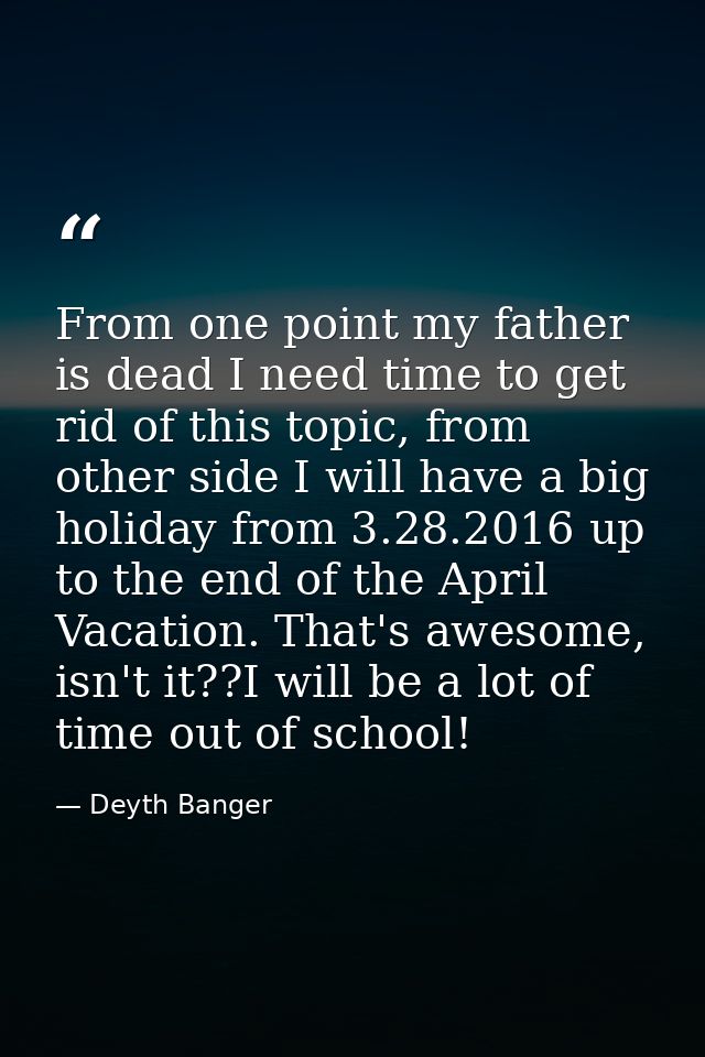 From one point my father is dead I need time to get rid of this topic, from other side I will have a big holiday from 3. — Deyth Banger