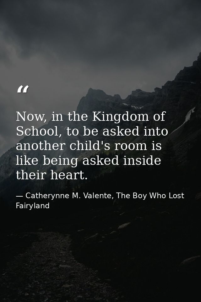 Now, in the Kingdom of School, to be asked into another child's room is like being asked inside their heart. — Catherynne M. Valente, The Boy Who Lost Fairyland