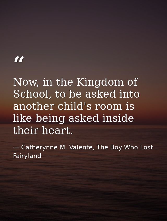Now, in the Kingdom of School, to be asked into another child's room is like being asked inside their heart. — Catherynne M. Valente, The Boy Who Lost Fairyland