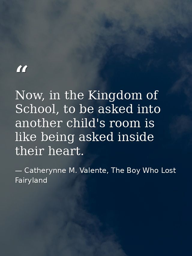 Now, in the Kingdom of School, to be asked into another child's room is like being asked inside their heart. — Catherynne M. Valente, The Boy Who Lost Fairyland