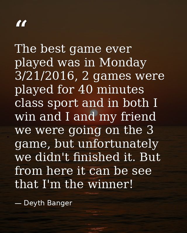 The best game ever played was in Monday 3/21/2016, 2 games were played for 40 minutes class sport and in both I win and  — Deyth Banger