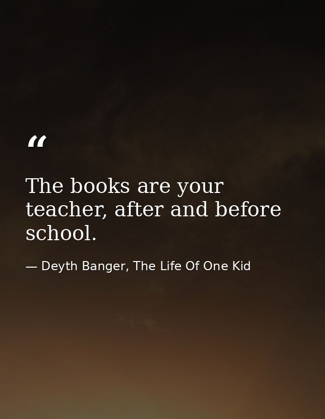 The books are your teacher, after and before school. — Deyth Banger, The Life Of One Kid