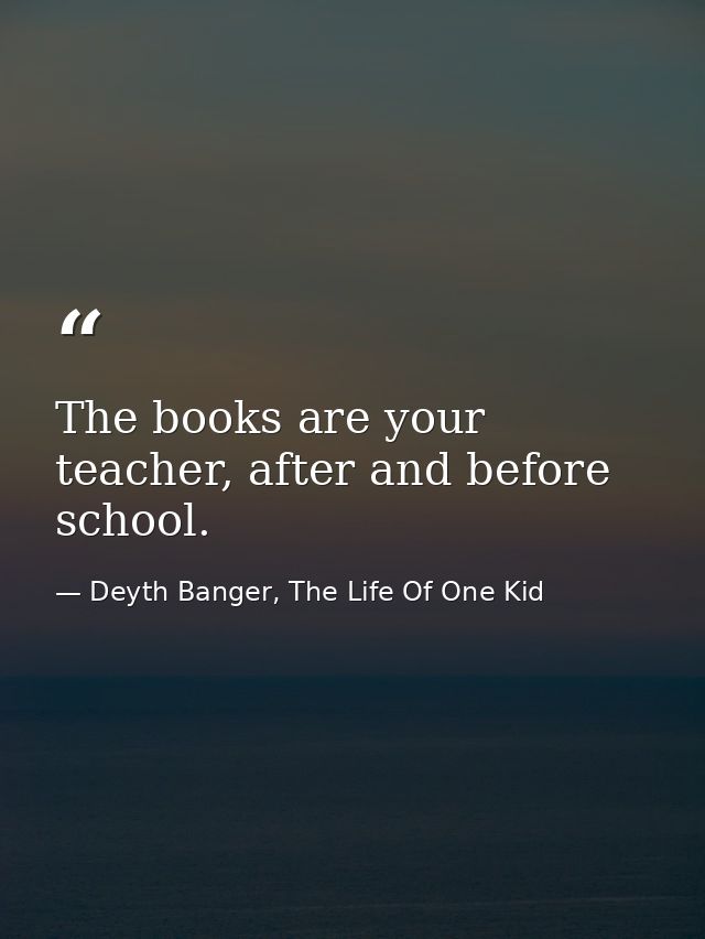 The books are your teacher, after and before school. — Deyth Banger, The Life Of One Kid