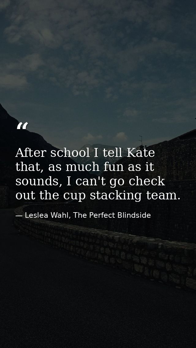 After school I tell Kate that, as much fun as it sounds, I can't go check out the cup stacking team. — Leslea Wahl, The Perfect Blindside