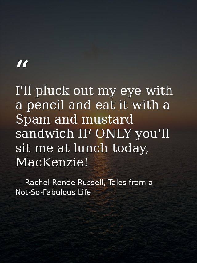 I'll pluck out my eye with a pencil and eat it with a Spam and mustard sandwich IF ONLY you'll sit me at lunch today, Ma — Rachel Renée Russell, Tales from a Not-So-Fabulous Life