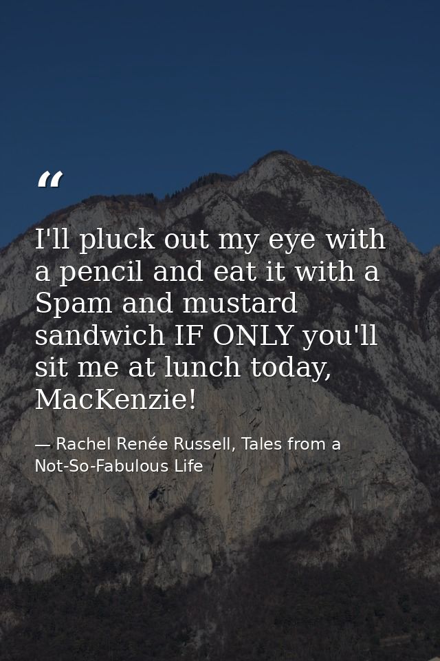 I'll pluck out my eye with a pencil and eat it with a Spam and mustard sandwich IF ONLY you'll sit me at lunch today, Ma — Rachel Renée Russell, Tales from a Not-So-Fabulous Life