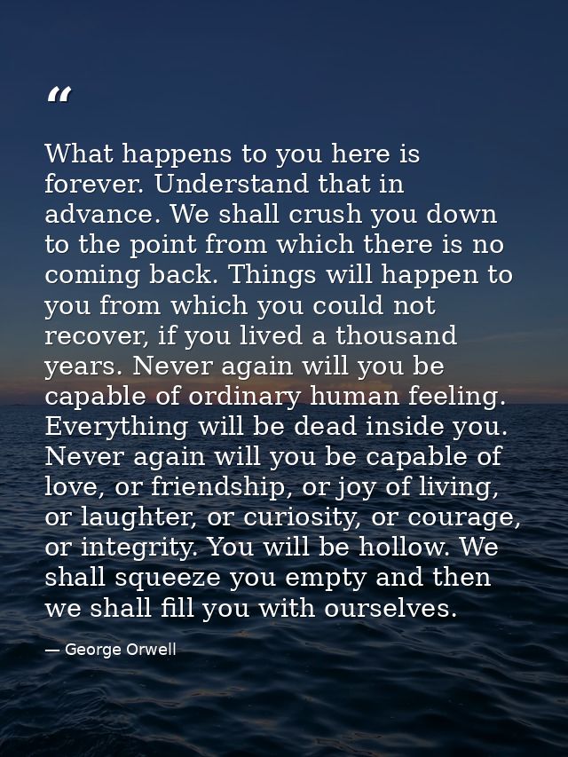 What happens to you here is forever. Understand that in advance. We shall crush you down to the point from which there i — George Orwell