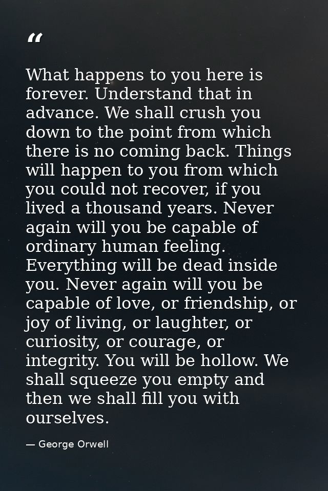 What happens to you here is forever. Understand that in advance. We shall crush you down to the point from which there i — George Orwell