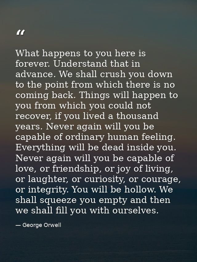 What happens to you here is forever. Understand that in advance. We shall crush you down to the point from which there i — George Orwell