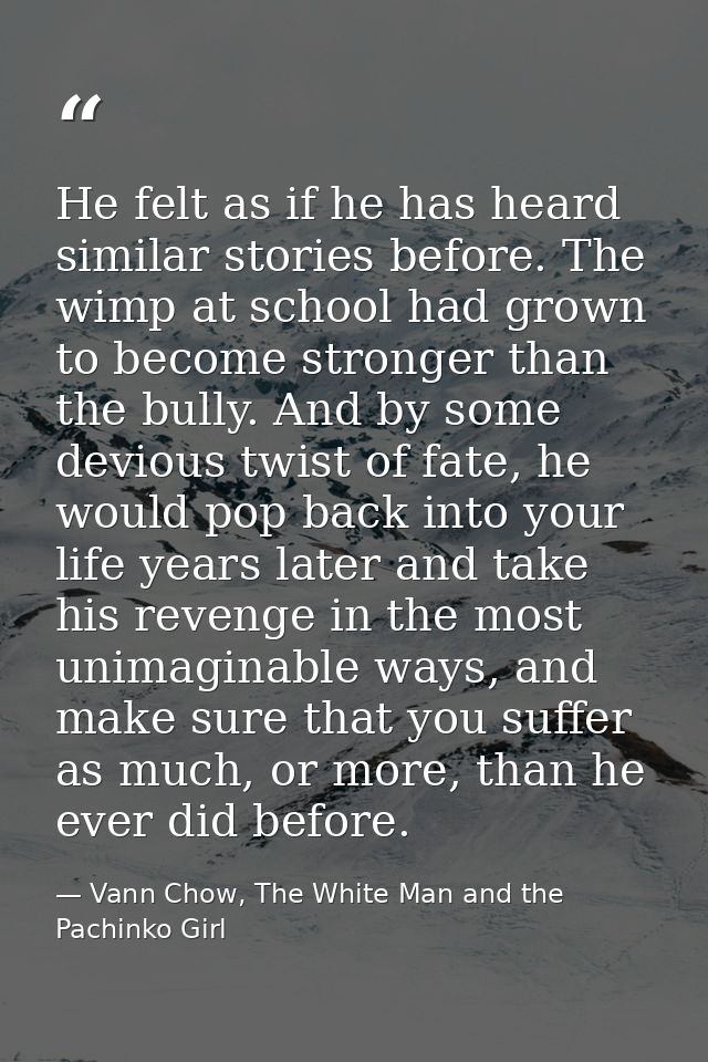 He felt as if he has heard similar stories before. The wimp at school had grown to become stronger than the bully. And b — Vann Chow, The White Man and the Pachinko Girl