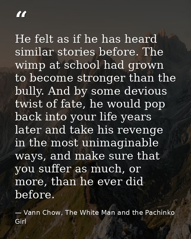 He felt as if he has heard similar stories before. The wimp at school had grown to become stronger than the bully. And b — Vann Chow, The White Man and the Pachinko Girl