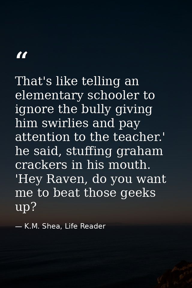 That's like telling an elementary schooler to ignore the bully giving him swirlies and pay attention to the teacher.' he — K.M. Shea, Life Reader