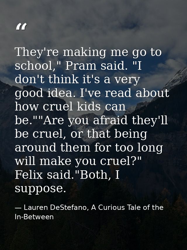 They're making me go to school," Pram said. "I don't think it's a very good idea. I've read about how cruel kids can be. — Lauren DeStefano, A Curious Tale of the In-Between