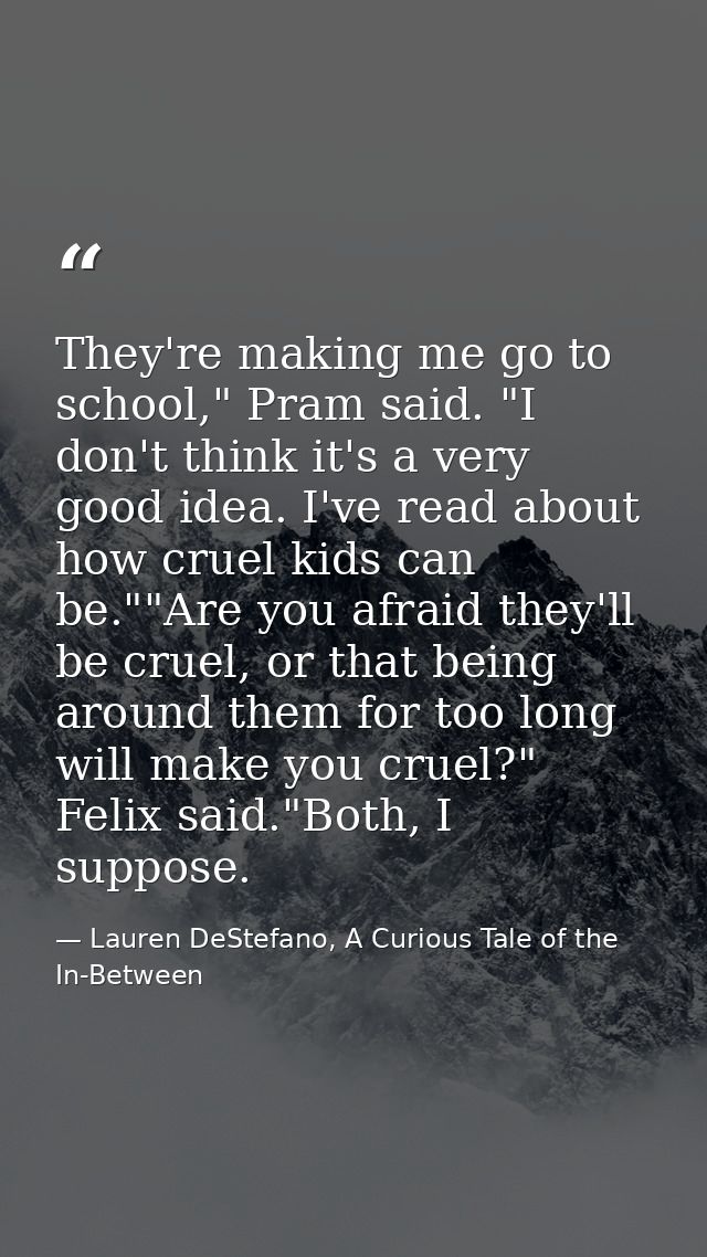 They're making me go to school," Pram said. "I don't think it's a very good idea. I've read about how cruel kids can be. — Lauren DeStefano, A Curious Tale of the In-Between