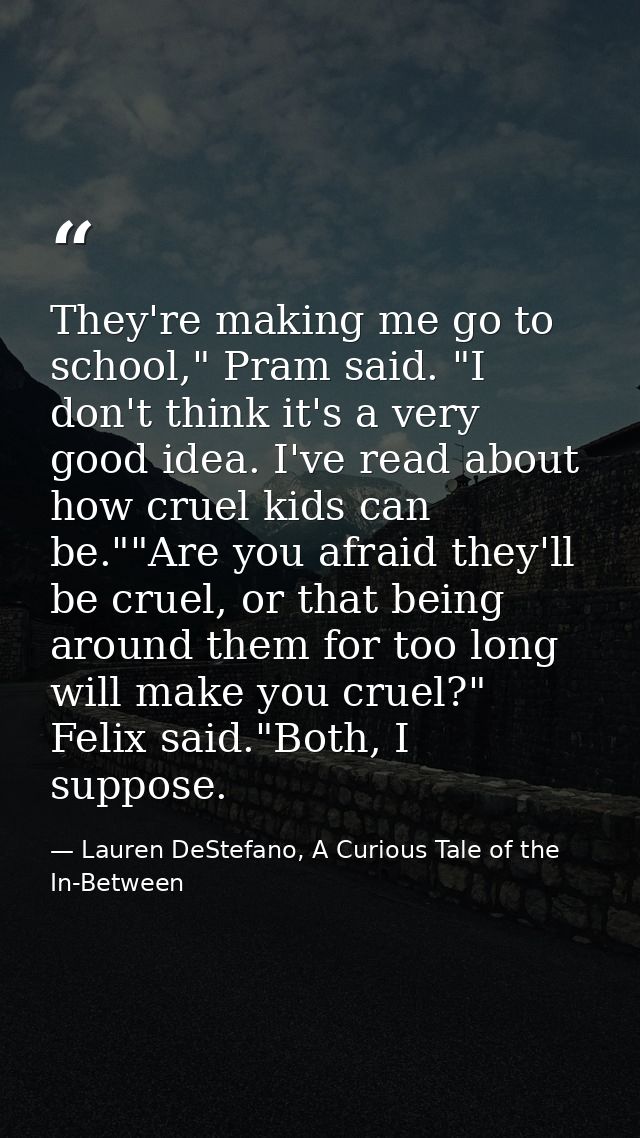 They're making me go to school," Pram said. "I don't think it's a very good idea. I've read about how cruel kids can be. — Lauren DeStefano, A Curious Tale of the In-Between