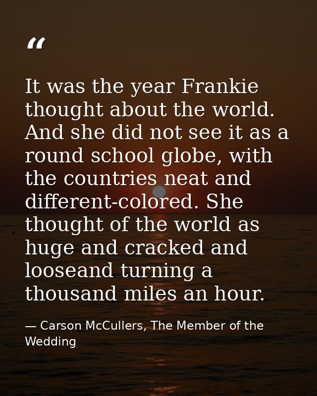It was the year Frankie thought about the world. And she did not see it as a round school globe, with the countries neat — Carson McCullers, The Member of the Wedding