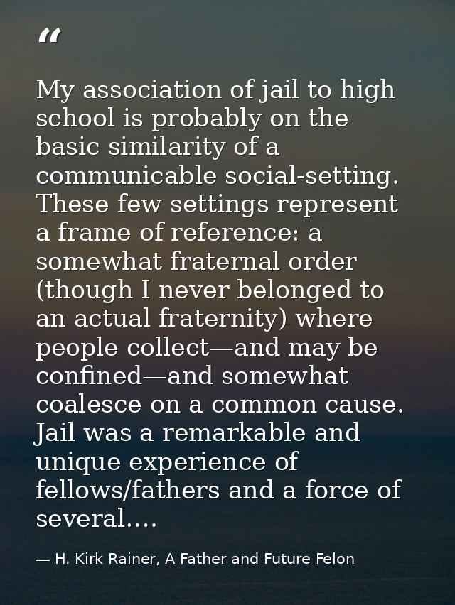 My association of jail to high school is probably on the basic similarity of a communicable social-setting. These few se — H. Kirk Rainer, A Father and Future Felon