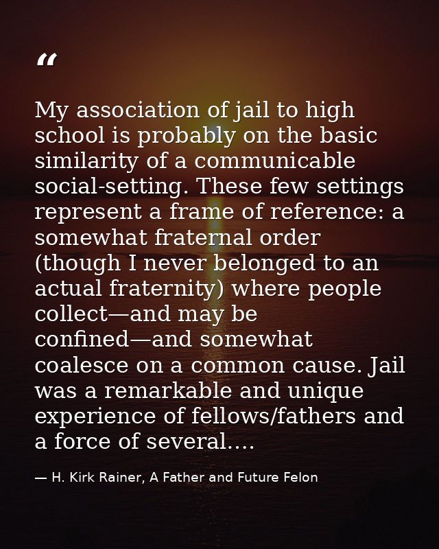 My association of jail to high school is probably on the basic similarity of a communicable social-setting. These few se — H. Kirk Rainer, A Father and Future Felon
