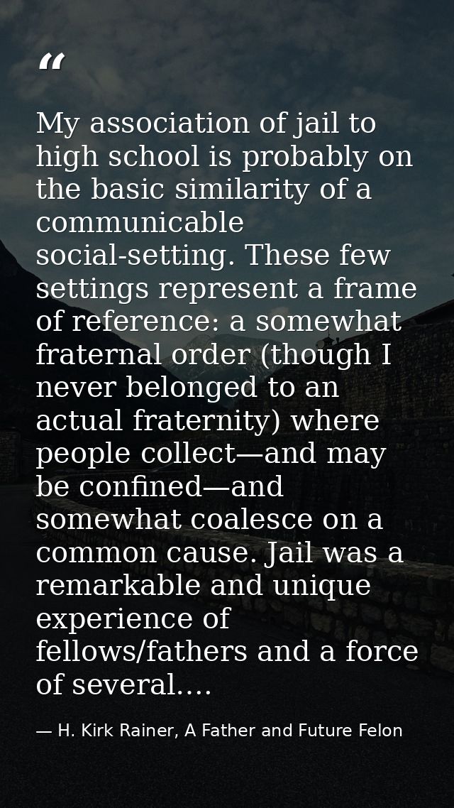 My association of jail to high school is probably on the basic similarity of a communicable social-setting. These few se — H. Kirk Rainer, A Father and Future Felon