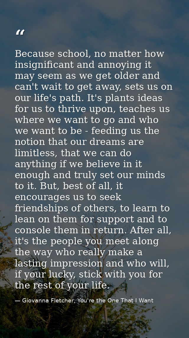 Because school, no matter how insignificant and annoying it may seem as we get older and can't wait to get away, sets us — Giovanna Fletcher, You're the One That I Want