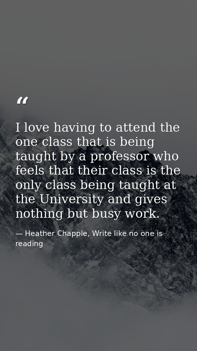 I love having to attend the one class that is being taught by a professor who feels that their class is the only class b — Heather Chapple, Write like no one is reading