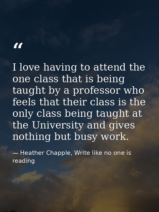I love having to attend the one class that is being taught by a professor who feels that their class is the only class b — Heather Chapple, Write like no one is reading