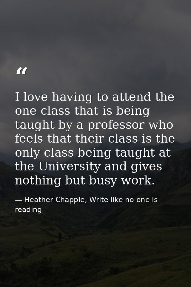 I love having to attend the one class that is being taught by a professor who feels that their class is the only class b — Heather Chapple, Write like no one is reading