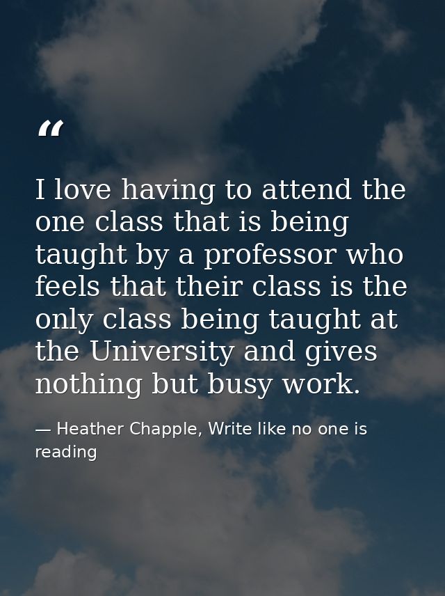 I love having to attend the one class that is being taught by a professor who feels that their class is the only class b — Heather Chapple, Write like no one is reading