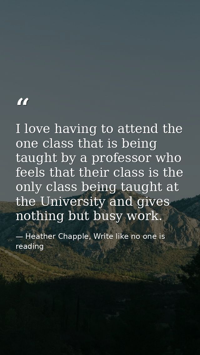 I love having to attend the one class that is being taught by a professor who feels that their class is the only class b — Heather Chapple, Write like no one is reading