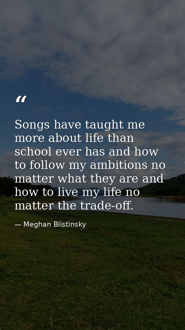 Songs have taught me more about life than school ever has and how to follow my ambitions no matter what they are and how — Meghan Blistinsky