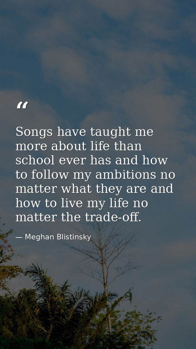 Songs have taught me more about life than school ever has and how to follow my ambitions no matter what they are and how — Meghan Blistinsky