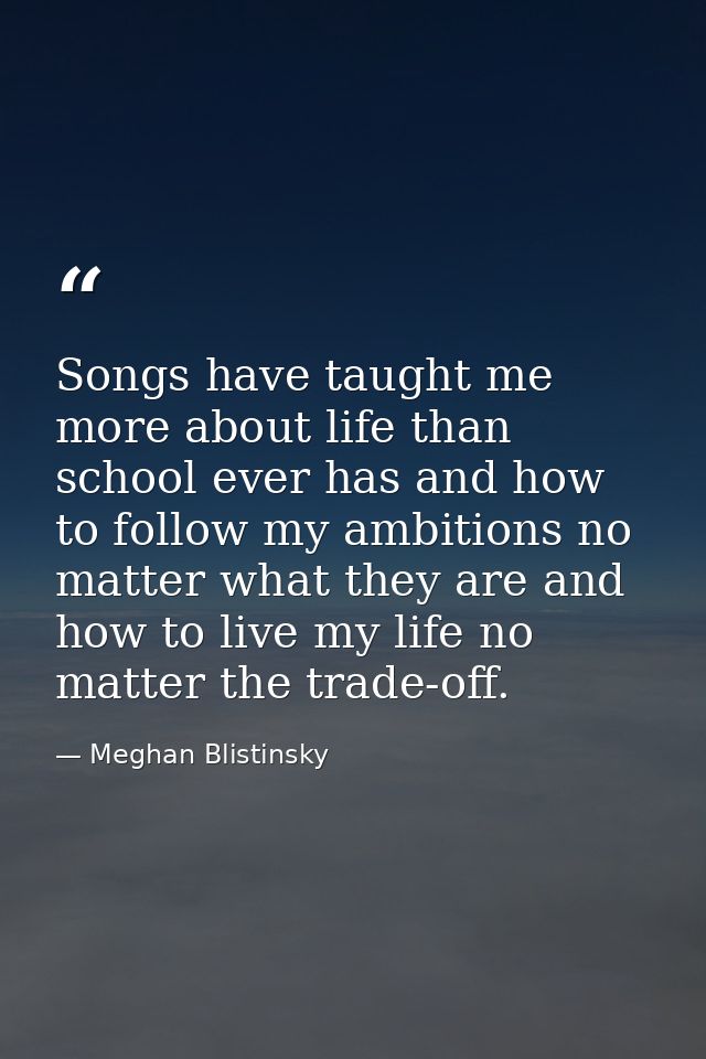 Songs have taught me more about life than school ever has and how to follow my ambitions no matter what they are and how — Meghan Blistinsky