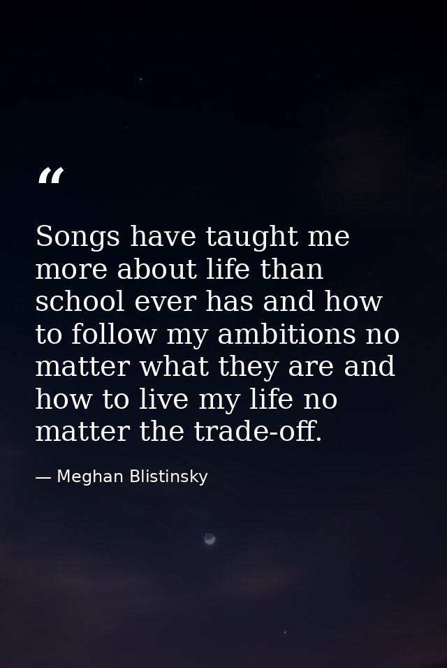 Songs have taught me more about life than school ever has and how to follow my ambitions no matter what they are and how — Meghan Blistinsky