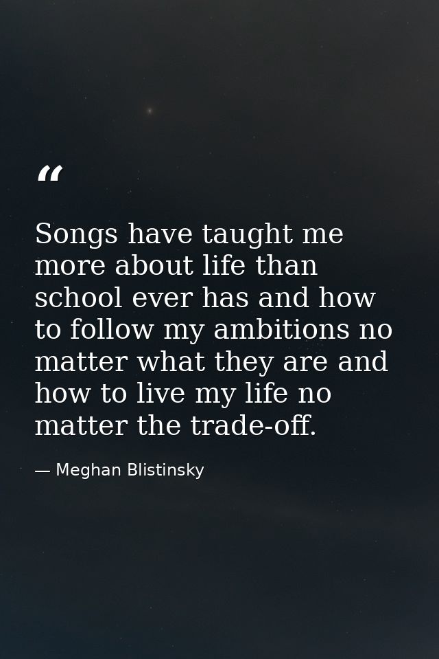 Songs have taught me more about life than school ever has and how to follow my ambitions no matter what they are and how — Meghan Blistinsky