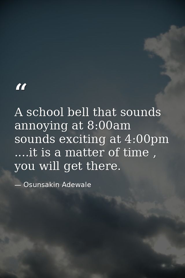 A school bell that sounds annoying at 8:00am sounds exciting at 4:00pm ....it is a matter of time , you will get there. — Osunsakin Adewale