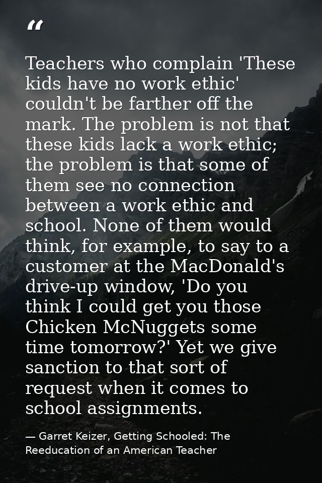 Teachers who complain 'These kids have no work ethic' couldn't be farther off the mark. The problem is not that these ki — Garret Keizer, Getting Schooled: The Reeducation of an American Teacher
