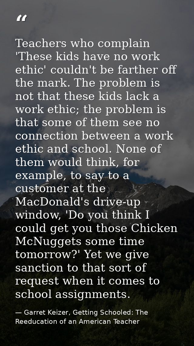 Teachers who complain 'These kids have no work ethic' couldn't be farther off the mark. The problem is not that these ki — Garret Keizer, Getting Schooled: The Reeducation of an American Teacher