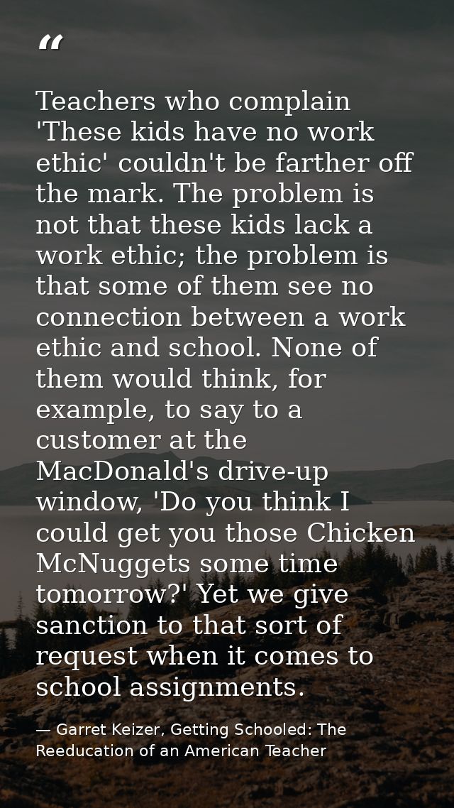 Teachers who complain 'These kids have no work ethic' couldn't be farther off the mark. The problem is not that these ki — Garret Keizer, Getting Schooled: The Reeducation of an American Teacher