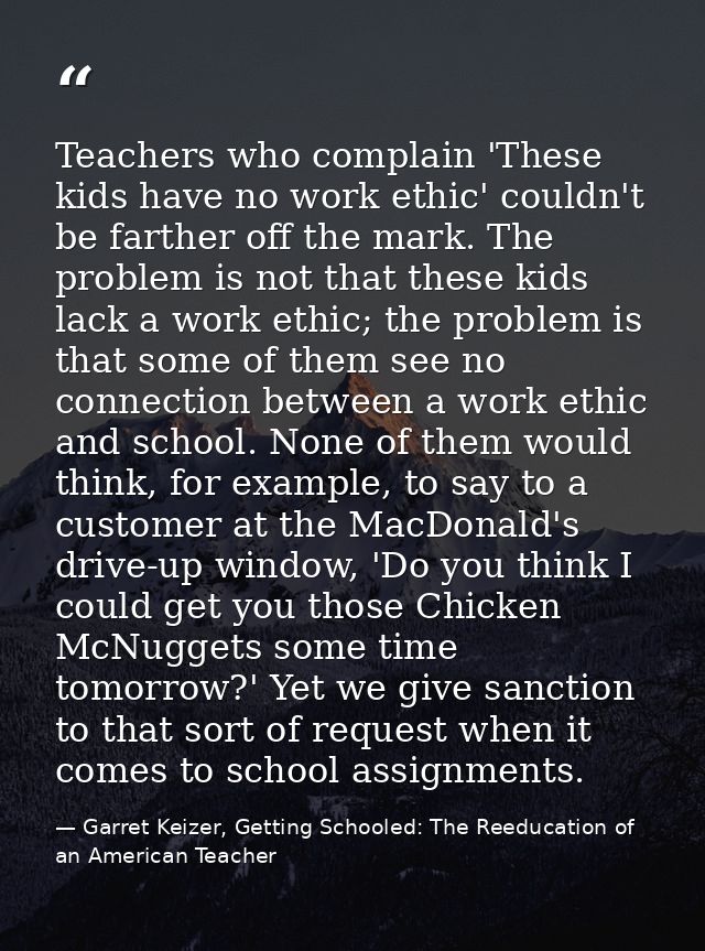 Teachers who complain 'These kids have no work ethic' couldn't be farther off the mark. The problem is not that these ki — Garret Keizer, Getting Schooled: The Reeducation of an American Teacher